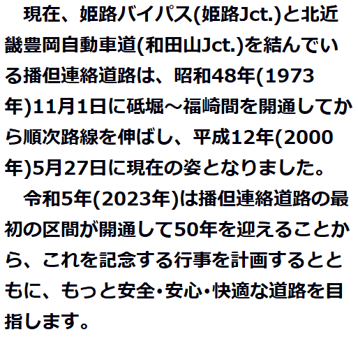 
　現在、姫路バイパス(姫路Jct.)と北近畿豊岡自動車道(和田山Jct.)を結んでいる播但連絡道路は、昭和48年(1973年)11月１日に砥堀～福崎間が開通してから順次路線を伸ばし、平成12年(2000年)５月27日に現在の姿となりました。　　　　　　　　　　　　　　　　　　　　　　　
　令和５年(2023年)は、播但連絡道路の最初の区間が開通して50年を迎えることから、これを記念する行事を計画するとともに、もっと安全･安心･快適な道路を目指します。